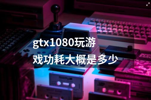 gtx1080玩游戏功耗大概是多少-第1张-游戏资讯-龙启科技