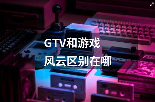 GTV和游戏风云区别在哪-第1张-游戏资讯-龙启科技