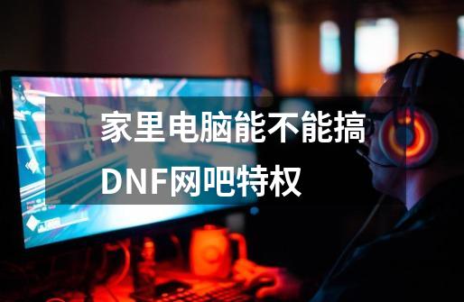 家里电脑能不能搞DNF网吧特权-第1张-游戏资讯-龙启科技