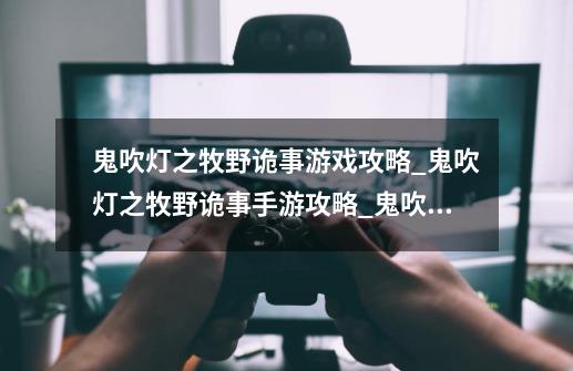 鬼吹灯之牧野诡事游戏攻略_鬼吹灯之牧野诡事手游攻略_鬼吹灯之牧野诡事游戏怎么提升战力-第1张-游戏资讯-龙启科技