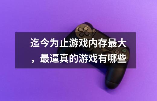 迄今为止游戏内存最大，最逼真的游戏有哪些-第1张-游戏资讯-龙启科技