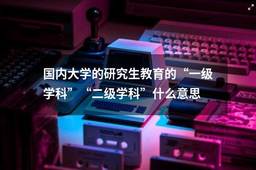 国内大学的研究生教育的“一级学科”“二级学科”什么意思-第1张-游戏资讯-龙启科技