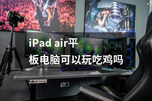 iPad air平板电脑可以玩吃鸡吗-第1张-游戏资讯-龙启科技