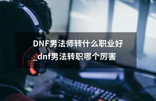 DNF男法师转什么职业好_dnf男法转职哪个厉害-第1张-游戏资讯-龙启科技