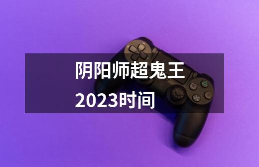 阴阳师超鬼王2023时间-第1张-游戏资讯-龙启科技