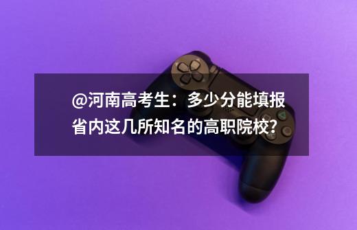 @河南高考生：多少分能填报省内这几所知名的高职院校？-第1张-游戏资讯-龙启科技