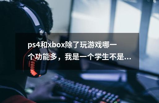 ps4和xbox除了玩游戏哪一个功能多，我是一个学生不是天天玩游戏，但我玩的都是大型游戏，我应该买-第1张-游戏资讯-龙启科技