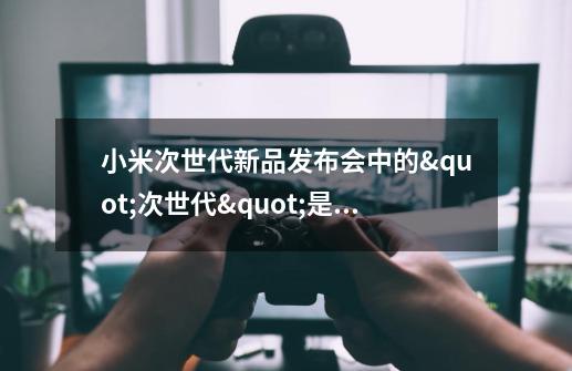 小米次世代新品发布会中的"次世代"是什么意思-第1张-游戏资讯-龙启科技