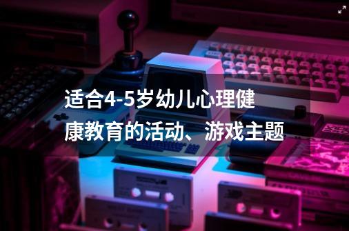 适合4-5岁幼儿心理健康教育的活动、游戏主题-第1张-游戏资讯-龙启科技