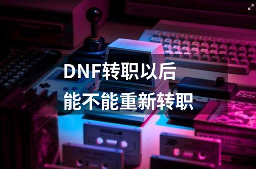 DNF转职以后能不能重新转职-第1张-游戏资讯-龙启科技