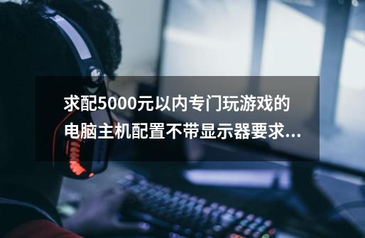 求配5000元以内专门玩游戏的电脑主机配置不带显示器.要求要打开网页快,游戏延时低,画面不卡的..-第1张-游戏资讯-龙启科技