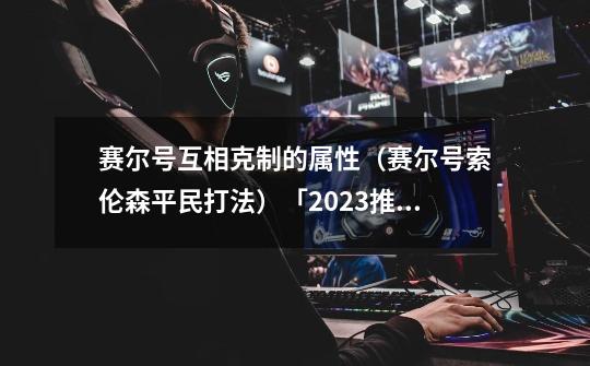 赛尔号互相克制的属性（赛尔号索伦森平民打法）「2023推荐」-第1张-游戏资讯-龙启科技