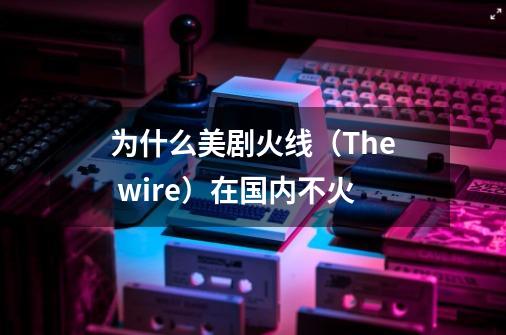 为什么美剧火线（The wire）在国内不火-第1张-游戏资讯-龙启科技