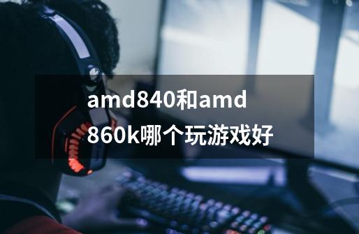 amd840和amd860k哪个玩游戏好-第1张-游戏资讯-龙启科技