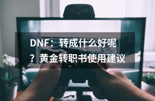 DNF：转成什么好呢？黄金转职书使用建议-第1张-游戏资讯-龙启科技