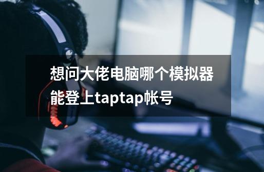 想问大佬电脑哪个模拟器能登上taptap帐号-第1张-游戏资讯-龙启科技