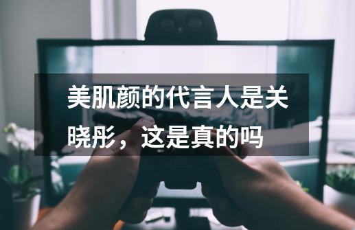 美肌颜的代言人是关晓彤，这是真的吗-第1张-游戏资讯-龙启科技