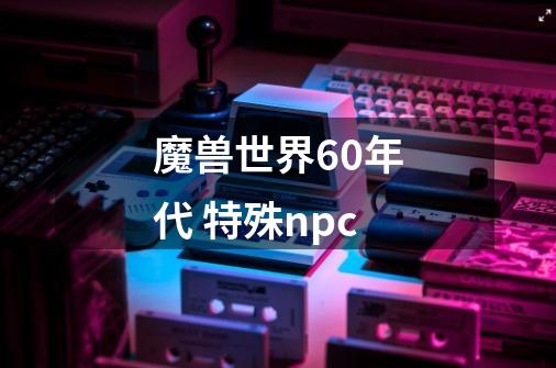 魔兽世界60年代 特殊npc-第1张-游戏资讯-龙启科技