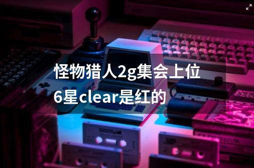 怪物猎人2g集会上位6星clear是红的-第1张-游戏资讯-龙启科技