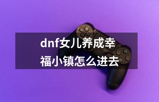 dnf女儿养成幸福小镇怎么进去-第1张-游戏资讯-龙启科技