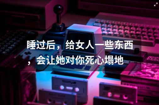 睡过后，给女人一些东西，会让她对你死心塌地-第1张-游戏资讯-龙启科技