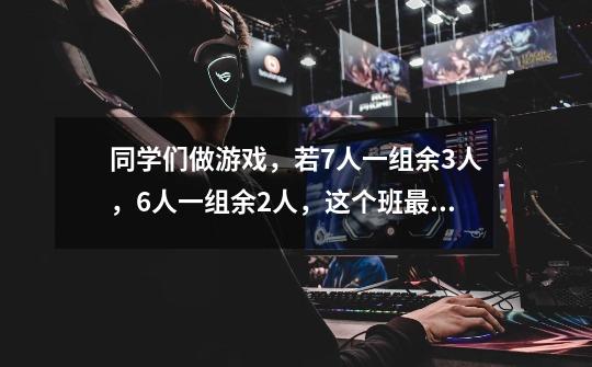 同学们做游戏，若7人一组余3人，6人一组余2人，这个班最少有多少人-第1张-游戏资讯-龙启科技