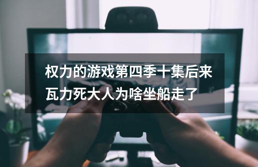 权力的游戏第四季十集后来瓦力死大人为啥坐船走了-第1张-游戏资讯-龙启科技