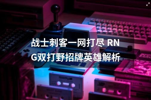 战士刺客一网打尽 RNG双打野招牌英雄解析-第1张-游戏资讯-龙启科技