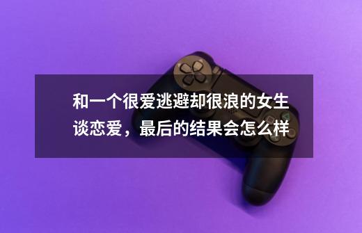 和一个很爱逃避却很浪的女生谈恋爱，最后的结果会怎么样-第1张-游戏资讯-龙启科技