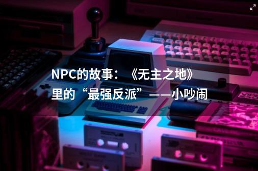 NPC的故事：《无主之地》里的“最强反派”——小吵闹-第1张-游戏资讯-龙启科技