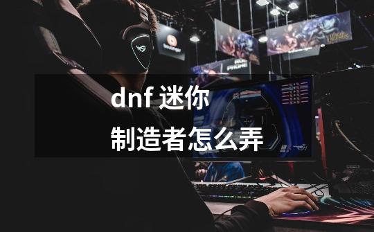 dnf 迷你制造者怎么弄-第1张-游戏资讯-龙启科技