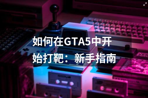 如何在GTA5中开始打靶：新手指南-第1张-游戏资讯-龙启科技