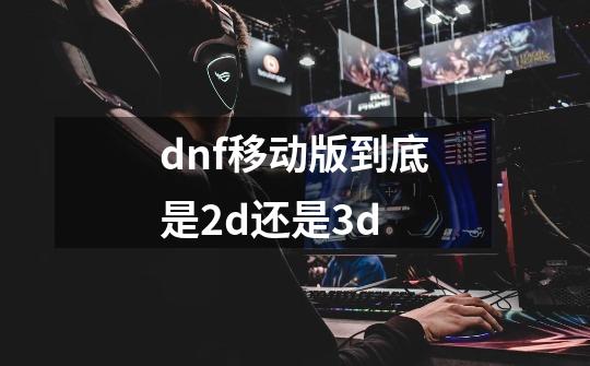 dnf移动版到底是2d还是3d-第1张-游戏资讯-龙启科技