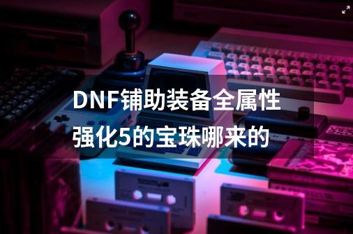 DNF铺助装备全属性强化+5的宝珠哪来的-第1张-游戏资讯-龙启科技