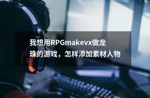 我想用RPGmakevx做龙珠的游戏，怎样添加素材人物-第1张-游戏资讯-龙启科技