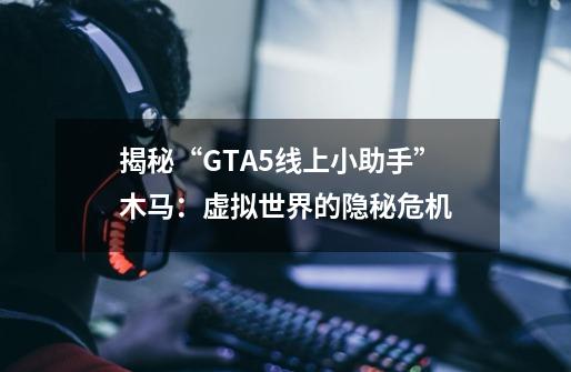 揭秘“GTA5线上小助手”木马：虚拟世界的隐秘危机-第1张-游戏资讯-龙启科技