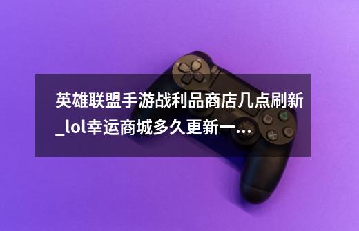 英雄联盟手游战利品商店几点刷新_lol幸运商城多久更新一次-第1张-游戏资讯-龙启科技