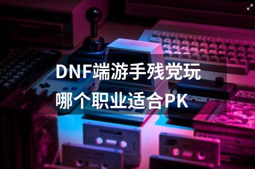 DNF端游手残党玩哪个职业适合PK-第1张-游戏资讯-龙启科技