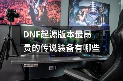 DNF起源版本最昂贵的传说装备有哪些-第1张-游戏资讯-龙启科技