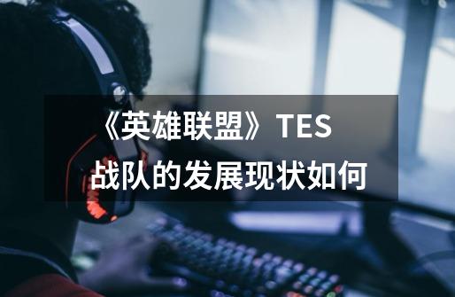 《英雄联盟》TES战队的发展现状如何-第1张-游戏资讯-龙启科技