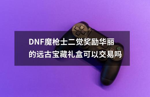 DNF魔枪士二觉奖励华丽的远古宝藏礼盒可以交易吗-第1张-游戏资讯-龙启科技