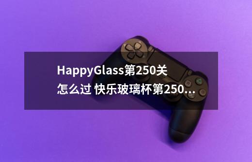 HappyGlass第250关怎么过 快乐玻璃杯第250关图文攻略-第1张-游戏资讯-龙启科技