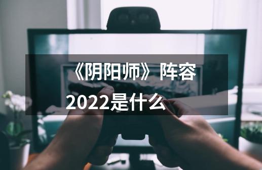 《阴阳师》阵容2022是什么-第1张-游戏资讯-龙启科技