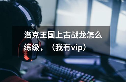 洛克王国上古战龙怎么练级，（我有vip）-第1张-游戏资讯-龙启科技