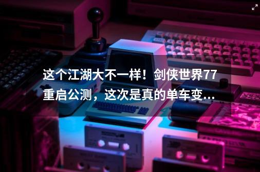 这个江湖大不一样！剑侠世界7.7重启公测，这次是真的单车变摩托-第1张-游戏资讯-龙启科技