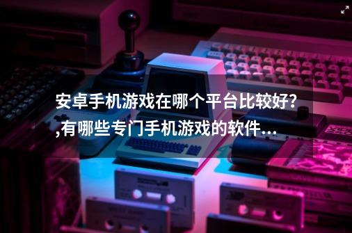 安卓手机游戏在哪个平台比较好？,有哪些专门手机游戏的软件推荐-第1张-游戏资讯-龙启科技