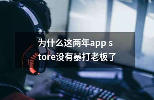 为什么这两年app store没有暴打老板了-第1张-游戏资讯-龙启科技