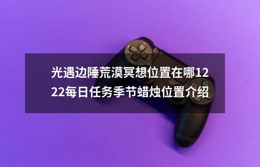 光遇边陲荒漠冥想位置在哪12.22每日任务季节蜡烛位置介绍-第1张-游戏资讯-龙启科技