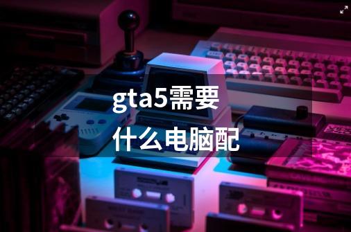 gta5需要什么电脑配-第1张-游戏资讯-龙启科技