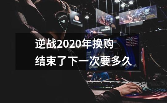 逆战2020年换购结束了下一次要多久-第1张-游戏资讯-龙启科技